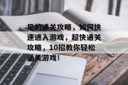 见的通关攻略，如何快速进入游戏，超快通关攻略，10招教你轻松通关游戏！