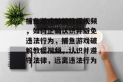 捕鱼游戏破解教程视频,如何正确认识并避免违法行为,捕鱼游戏破解教程视频,认识并遵守法律,远离违法行为 捕鱼游戏破解教程视频,如何正确认识并避免违法行为,捕鱼游戏破解教程视频,认识并遵守法律,远离违法行为