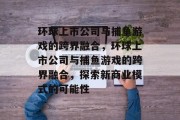 环球上市公司与捕鱼游戏的跨界融合,环球上市公司与捕鱼游戏的跨界融合,探索新商业模式的可能性 环球上市公司与捕鱼游戏的跨界融合,环球上市公司与捕鱼游戏的跨界融合,探索新商业模式的可能性