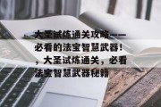大圣试炼通关攻略——必看的法宝智慧武器!,大圣试炼通关,必看法宝智慧武器秘籍 大圣试炼通关攻略——必看的法宝智慧武器!,大圣试炼通关,必看法宝智慧武器秘籍
