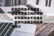 彩狗游戏金手指捕鱼,游戏与法律之间的界限,彩狗游戏金手指捕鱼,游戏与法律之间的界限探讨 彩狗游戏金手指捕鱼,游戏与法律之间的界限,彩狗游戏金手指捕鱼,游戏与法律之间的界限探讨
