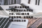 2023最火捕鱼游戏,风靡全球的海洋探险之旅,2023最火爆的捕鱼游戏,全球风靡的海洋探险之旅 2023最火捕鱼游戏,风靡全球的海洋探险之旅,2023最火爆的捕鱼游戏,全球风靡的海洋探险之旅