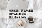 渤海轮渡:第三季度营业收入6.46亿元,同比增长1.36% 渤海轮渡:第三季度营业收入6.46亿元,同比增长1.36%