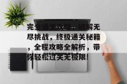 完全通关攻略,破解无尽挑战,终极通关秘籍,全程攻略全解析,带你轻松过关无极限!