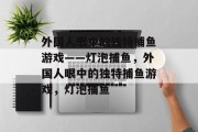 外国人眼中的独特捕鱼游戏——灯泡捕鱼,外国人眼中的独特捕鱼游戏,灯泡捕鱼 外国人眼中的独特捕鱼游戏——灯泡捕鱼,外国人眼中的独特捕鱼游戏,灯泡捕鱼