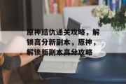 原神结仇通关攻略,解锁高分新副本,原神,解锁新副本高分攻略 原神结仇通关攻略,解锁高分新副本,原神,解锁新副本高分攻略