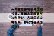 头条古墓惊魂通关攻略视频，神秘古墓藏谜与神秘传说，古墓闯关攻略视频，神秘古墓藏谜探秘！