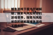捕鱼游戏下载大厅破解版,探索与风险并存的游戏世界,探索与风险并存的破解版捕鱼游戏下载大厅 捕鱼游戏下载大厅破解版,探索与风险并存的游戏世界,探索与风险并存的破解版捕鱼游戏下载大厅