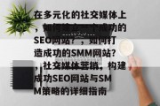在多元化的社交媒体上,如何建立一个成功的SEO网站?,如何打造成功的SMM网站?,社交媒体营销,构建成功SEO网站与SMM策略的详细指南