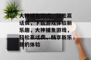 大神捕鱼游戏,轻松赢话费,下载游戏体验新乐趣,大神捕鱼游戏,轻松赢话费,畅享新乐趣的体验 大神捕鱼游戏,轻松赢话费,下载游戏体验新乐趣,大神捕鱼游戏,轻松赢话费,畅享新乐趣的体验