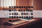白沉香巅峰通关攻略视频——一场逆境中的战斗与成长,逆境中,白沉香巅峰通关攻略全解析
