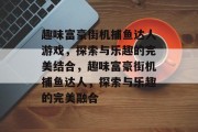 趣味富豪街机捕鱼达人游戏,探索与乐趣的完美结合,趣味富豪街机捕鱼达人,探索与乐趣的完美融合 趣味富豪街机捕鱼达人游戏,探索与乐趣的完美结合,趣味富豪街机捕鱼达人,探索与乐趣的完美融合