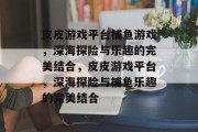 皮皮游戏平台捕鱼游戏,深海探险与乐趣的完美结合,皮皮游戏平台,深海探险与捕鱼乐趣的完美结合 皮皮游戏平台捕鱼游戏,深海探险与乐趣的完美结合,皮皮游戏平台,深海探险与捕鱼乐趣的完美结合