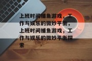 上班时间捕鱼游戏,工作与娱乐的微妙平衡,上班时间捕鱼游戏,工作与娱乐的微妙平衡探索 上班时间捕鱼游戏,工作与娱乐的微妙平衡,上班时间捕鱼游戏,工作与娱乐的微妙平衡探索