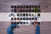 捕鱼游戏攻略视频教程下载,轻松掌握捕鱼技巧,成为捕鱼达人,捕鱼游戏攻略视频教程,轻松掌握技巧,成为捕鱼达人 捕鱼游戏攻略视频教程下载,轻松掌握捕鱼技巧,成为捕鱼达人,捕鱼游戏攻略视频教程,轻松掌握技巧,成为捕鱼达人