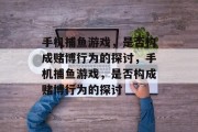 手机捕鱼游戏,是否构成赌博行为的探讨,手机捕鱼游戏,是否构成赌博行为的探讨 手机捕鱼游戏,是否构成赌博行为的探讨,手机捕鱼游戏,是否构成赌博行为的探讨