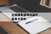 正版捕鱼游戏动画片，探索与赏析