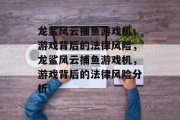 龙鲨风云捕鱼游戏机,游戏背后的法律风险,龙鲨风云捕鱼游戏机,游戏背后的法律风险分析 龙鲨风云捕鱼游戏机,游戏背后的法律风险,龙鲨风云捕鱼游戏机,游戏背后的法律风险分析