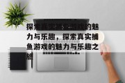 探索真实捕鱼游戏的魅力与乐趣,探索真实捕鱼游戏的魅力与乐趣之旅 探索真实捕鱼游戏的魅力与乐趣,探索真实捕鱼游戏的魅力与乐趣之旅