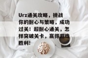 Urz通关攻略,挑战你的耐心与策略,成功过关!超耐心通关,怎样突破关卡,赢得游戏胜利!