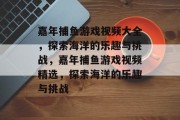 嘉年捕鱼游戏视频大全,探索海洋的乐趣与挑战,嘉年捕鱼游戏视频精选,探索海洋的乐趣与挑战 嘉年捕鱼游戏视频大全,探索海洋的乐趣与挑战,嘉年捕鱼游戏视频精选,探索海洋的乐趣与挑战