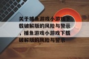 关于捕鱼游戏小游戏下载破解版的风险与警示，捕鱼游戏小游戏下载破解版的风险与警示