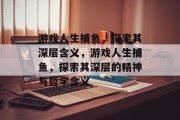 游戏人生捕鱼,探索其深层含义,游戏人生捕鱼,探索其深层的精神与哲学含义 游戏人生捕鱼,探索其深层含义,游戏人生捕鱼,探索其深层的精神与哲学含义