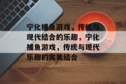 宁化捕鱼游戏,传统与现代结合的乐趣,宁化捕鱼游戏,传统与现代乐趣的完美结合 宁化捕鱼游戏,传统与现代结合的乐趣,宁化捕鱼游戏,传统与现代乐趣的完美结合