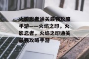 火影忍者通关最强攻略手游——火焰之印,火影忍者,火焰之印通关最强攻略手游