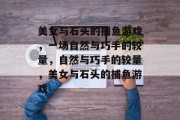 美女与石头的捕鱼游戏,一场自然与巧手的较量,自然与巧手的较量,美女与石头的捕鱼游戏 美女与石头的捕鱼游戏,一场自然与巧手的较量,自然与巧手的较量,美女与石头的捕鱼游戏