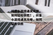 抖音小游戏通关攻略,如何轻松获胜?,抖音小游戏通关攻略,如何轻松获胜