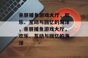 亲朋捕鱼游戏大厅，欢乐、互动与回忆的海洋，亲朋捕鱼游戏大厅，欢乐、互动与回忆的海洋