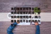 澳门捕鱼游戏平台,警惕网络赌博的陷阱,警惕网络赌博陷阱,澳门捕鱼游戏平台的风险与警示 澳门捕鱼游戏平台,警惕网络赌博的陷阱,警惕网络赌博陷阱,澳门捕鱼游戏平台的风险与警示