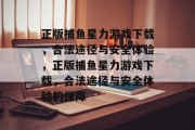 正版捕鱼星力游戏下载,合法途径与安全体验,正版捕鱼星力游戏下载,合法途径与安全体验的保障 正版捕鱼星力游戏下载,合法途径与安全体验,正版捕鱼星力游戏下载,合法途径与安全体验的保障