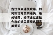 古往今来通关攻略,如何实现完美的通关,通关秘籍,如何通过古往今来的通关策略达到完美通关