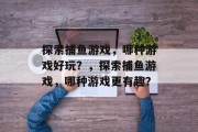 探索捕鱼游戏,哪种游戏好玩?,探索捕鱼游戏,哪种游戏更有趣? 探索捕鱼游戏,哪种游戏好玩?,探索捕鱼游戏,哪种游戏更有趣?