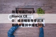 独家对话|Top Alliance CEO：或许明年冬季达沃斯就会看到中国电动车