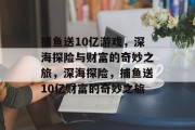 捕鱼送10亿游戏,深海探险与财富的奇妙之旅,深海探险,捕鱼送10亿财富的奇妙之旅 捕鱼送10亿游戏,深海探险与财富的奇妙之旅,深海探险,捕鱼送10亿财富的奇妙之旅