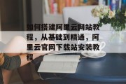 如何搭建阿里云网站教程，从基础到精通，阿里云官网下载站安装教程