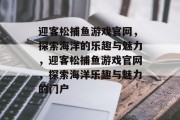 迎客松捕鱼游戏官网,探索海洋的乐趣与魅力,迎客松捕鱼游戏官网,探索海洋乐趣与魅力的门户 迎客松捕鱼游戏官网,探索海洋的乐趣与魅力,迎客松捕鱼游戏官网,探索海洋乐趣与魅力的门户