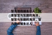 智力游戏捕鱼达人,探索智慧与乐趣的海洋,智慧与乐趣的海洋,智力游戏捕鱼达人 智力游戏捕鱼达人,探索智慧与乐趣的海洋,智慧与乐趣的海洋,智力游戏捕鱼达人