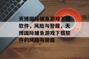 天博国际捕鱼游戏下载软件,风险与警醒,天博国际捕鱼游戏下载软件的风险与警醒 天博国际捕鱼游戏下载软件,风险与警醒,天博国际捕鱼游戏下载软件的风险与警醒