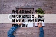 梅州捕鱼游戏,传统与现代的完美结合,梅州捕鱼游戏,传统与现代的完美融合 梅州捕鱼游戏,传统与现代的完美结合,梅州捕鱼游戏,传统与现代的完美融合