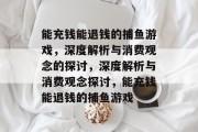能充钱能退钱的捕鱼游戏,深度解析与消费观念的探讨,深度解析与消费观念探讨,能充钱能退钱的捕鱼游戏 能充钱能退钱的捕鱼游戏,深度解析与消费观念的探讨,深度解析与消费观念探讨,能充钱能退钱的捕鱼游戏