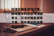 沉浸式捕鱼游戏下载，游戏娱乐的背后与法律责任，沉浸式捕鱼游戏下载，娱乐背后的法律责任考量