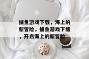 捕鱼游戏下载，海上的新冒险，捕鱼游戏下载，开启海上的新冒险