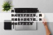 腾讯捕鱼小游戏下载,休闲娱乐的新选择,腾讯捕鱼小游戏下载,休闲娱乐的新选择 腾讯捕鱼小游戏下载,休闲娱乐的新选择,腾讯捕鱼小游戏下载,休闲娱乐的新选择