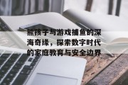 熊孩子与游戏捕鱼的深海奇缘，探索数字时代的家庭教育与安全边界