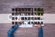 捕鱼游戏攻略,掌握这些技巧,让你成为捕鱼高手,捕鱼游戏攻略,掌握技巧,成为捕鱼高手 捕鱼游戏攻略,掌握这些技巧,让你成为捕鱼高手,捕鱼游戏攻略,掌握技巧,成为捕鱼高手
