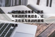 记一次游戏捕鱼,欢乐与挑战的完美结合,记一次欢乐与挑战的游戏捕鱼 记一次游戏捕鱼,欢乐与挑战的完美结合,记一次欢乐与挑战的游戏捕鱼